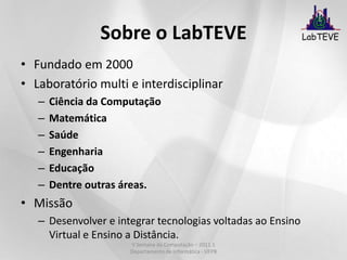 Sobre o LabTEVEFundado em 2000Laboratório multi e interdisciplinarCiência da ComputaçãoMatemáticaSaúdeEngenhariaEducaçãoDentre outras áreas.MissãoDesenvolver e integrar tecnologias voltadas ao Ensino Virtual e Ensino a Distância.V Semana da Computação – 2011.1 Departamento de Informática - UFPB