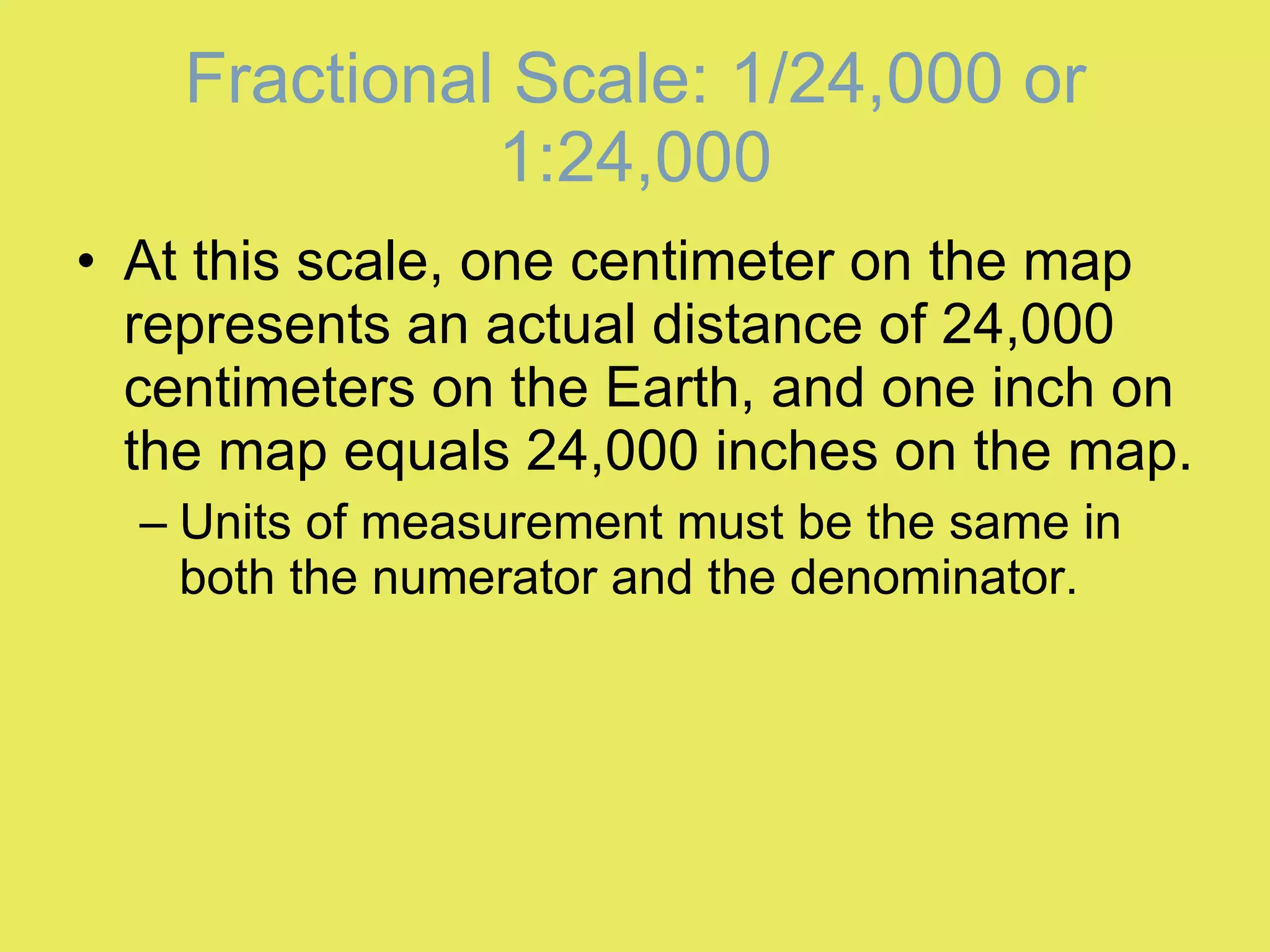 At this scale, one centimeter on the map represents an actual distance of 24,000 centimeters on the Earth, and one inch on the map equals 24,000 inches on the map. Units of measurement must be the same in both the numerator and the denominator. Fractional Scale: 1/24,000 or 1:24,000 