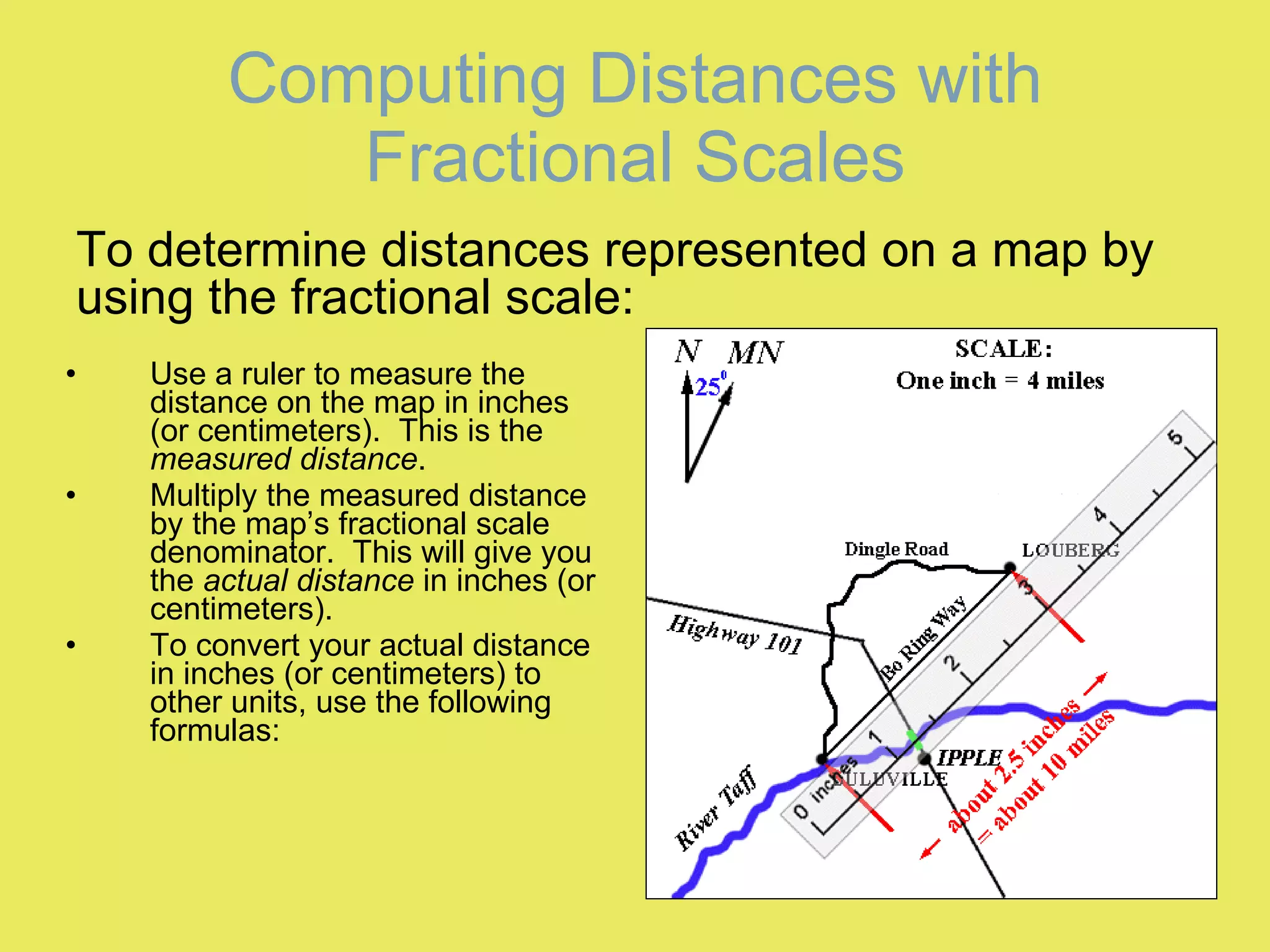 Computing Distances with Fractional Scales Use a ruler to measure the distance on the map in inches (or centimeters).  This is the  measured distance . Multiply the measured distance by the map’s fractional scale denominator.  This will give you the  actual distance  in inches (or centimeters). To convert your actual distance in inches (or centimeters) to other units, use the following formulas: To determine distances represented on a map by using the fractional scale: 