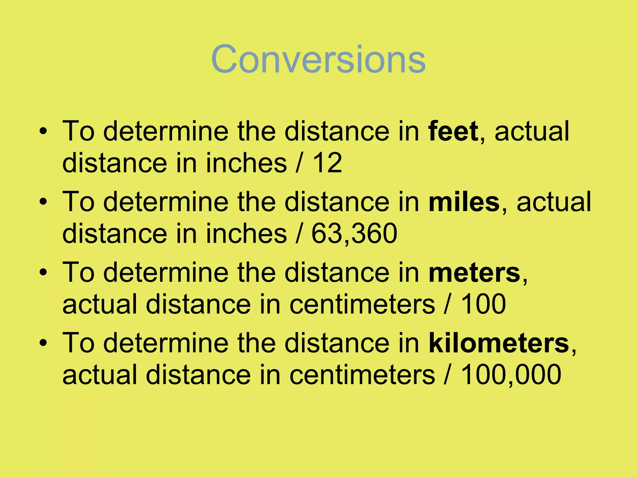 Conversions To determine the distance in  feet , actual distance in inches / 12 To determine the distance in  miles , actual distance in inches / 63,360 To determine the distance in  meters , actual distance in centimeters / 100 To determine the distance in  kilometers , actual distance in centimeters / 100,000 