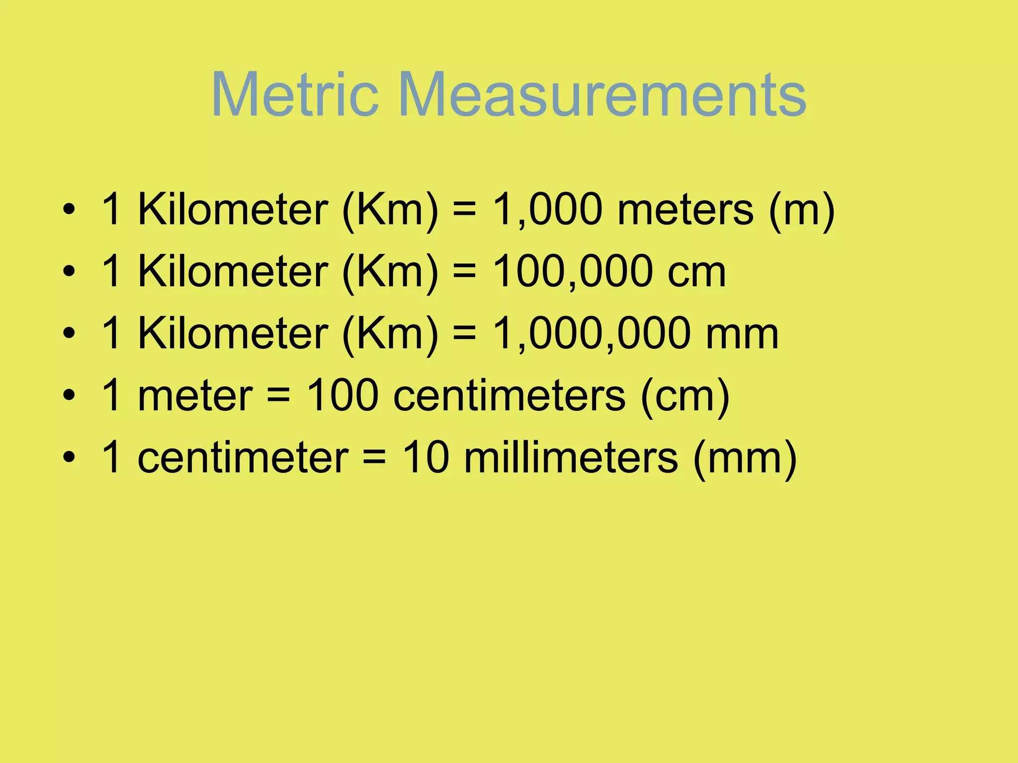 Metric Measurements 1 Kilometer (Km) = 1,000 meters (m)  1 Kilometer (Km) = 100,000 cm  1 Kilometer (Km) = 1,000,000 mm  1 meter = 100 centimeters (cm)  1 centimeter = 10 millimeters (mm)  