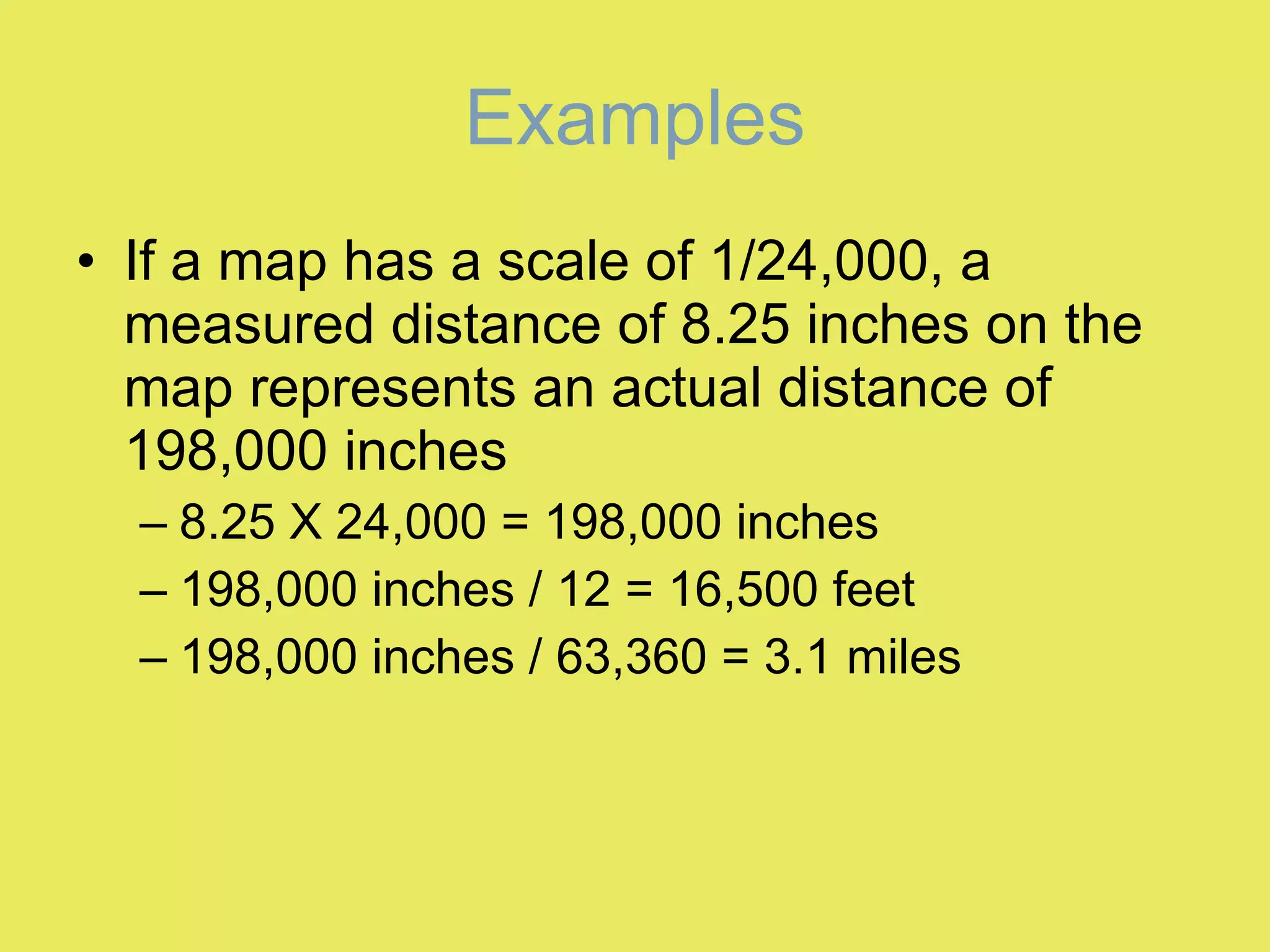 Examples If a map has a scale of 1/24,000, a measured distance of 8.25 inches on the map represents an actual distance of 198,000 inches 8.25 X 24,000 = 198,000 inches 198,000 inches / 12 = 16,500 feet 198,000 inches / 63,360 = 3.1 miles 