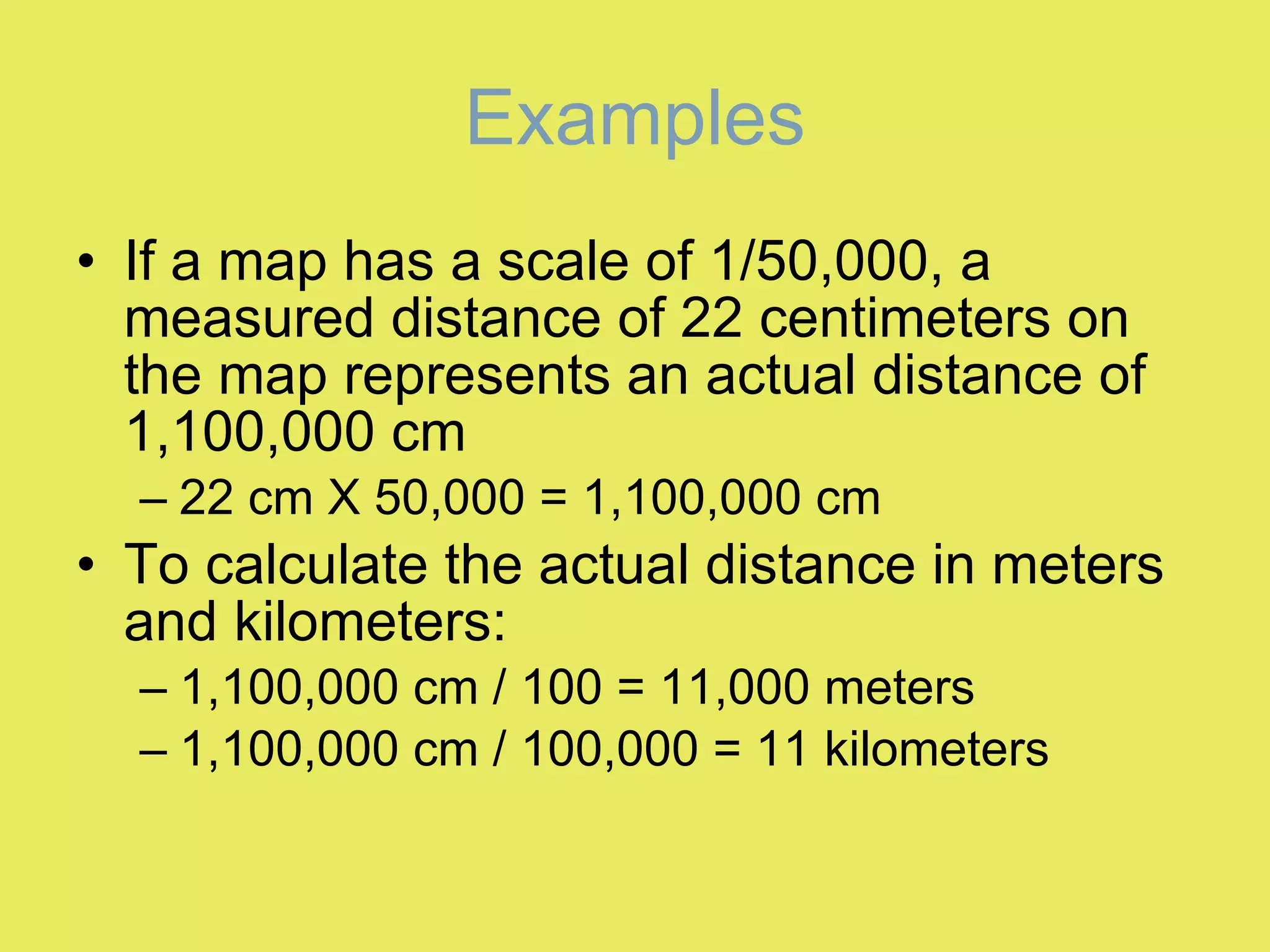 Examples If a map has a scale of 1/50,000, a measured distance of 22 centimeters on the map represents an actual distance of 1,100,000 cm 22 cm X 50,000 = 1,100,000 cm To calculate the actual distance in meters and kilometers: 1,100,000 cm / 100 = 11,000 meters 1,100,000 cm / 100,000 = 11 kilometers 