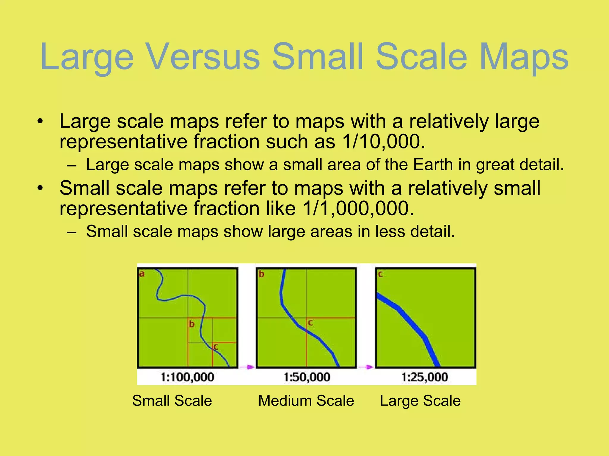 Large Versus Small Scale Maps Large scale maps refer to maps with a relatively large representative fraction such as 1/10,000. Large scale maps show a small area of the Earth in great detail. Small scale maps refer to maps with a relatively small representative fraction like 1/1,000,000. Small scale maps show large areas in less detail. Small Scale  Medium Scale  Large Scale 