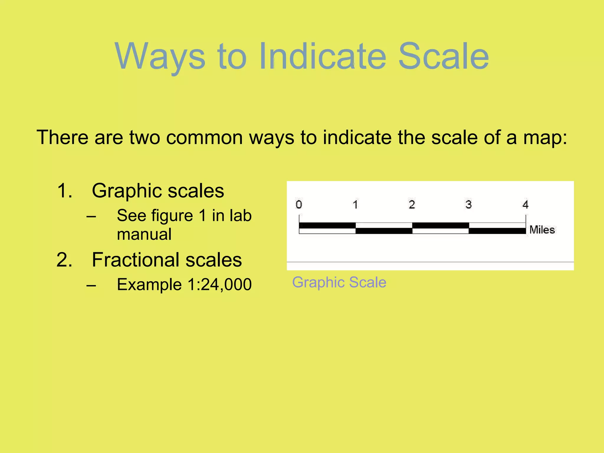 Ways to Indicate Scale Graphic scales See figure 1 in lab manual Fractional scales Example 1:24,000 Graphic Scale There are two common ways to indicate the scale of a map: 