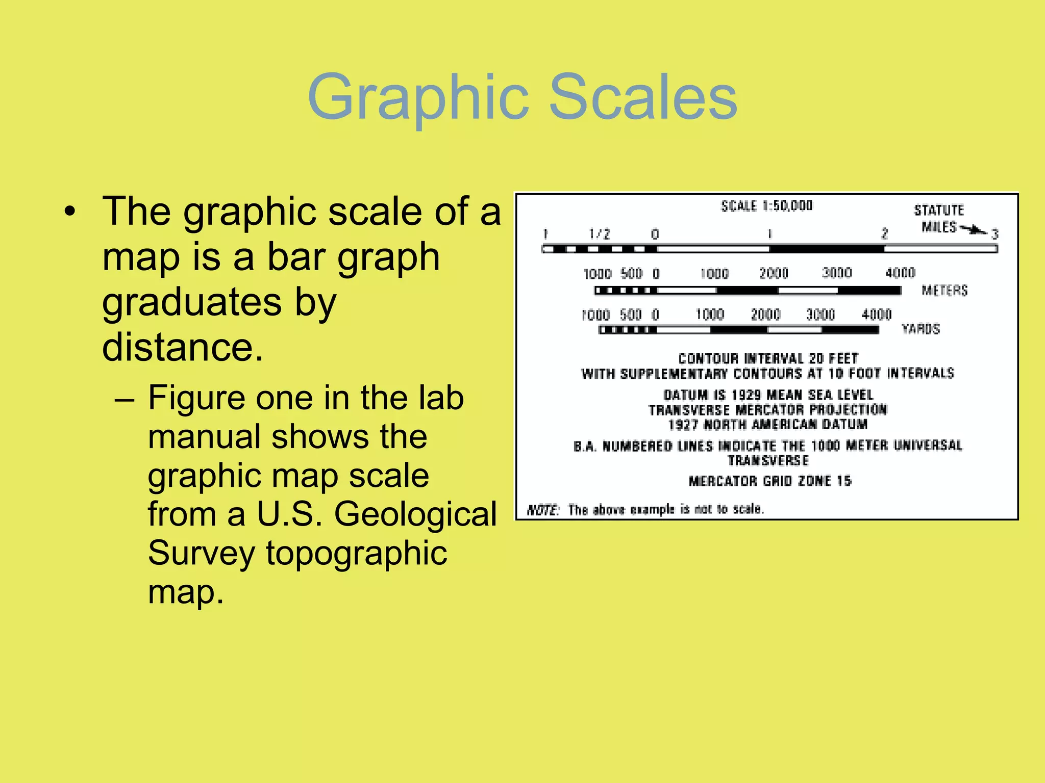 Graphic Scales The graphic scale of a map is a bar graph graduates by distance. Figure one in the lab manual shows the graphic map scale from a U.S. Geological Survey topographic map.  