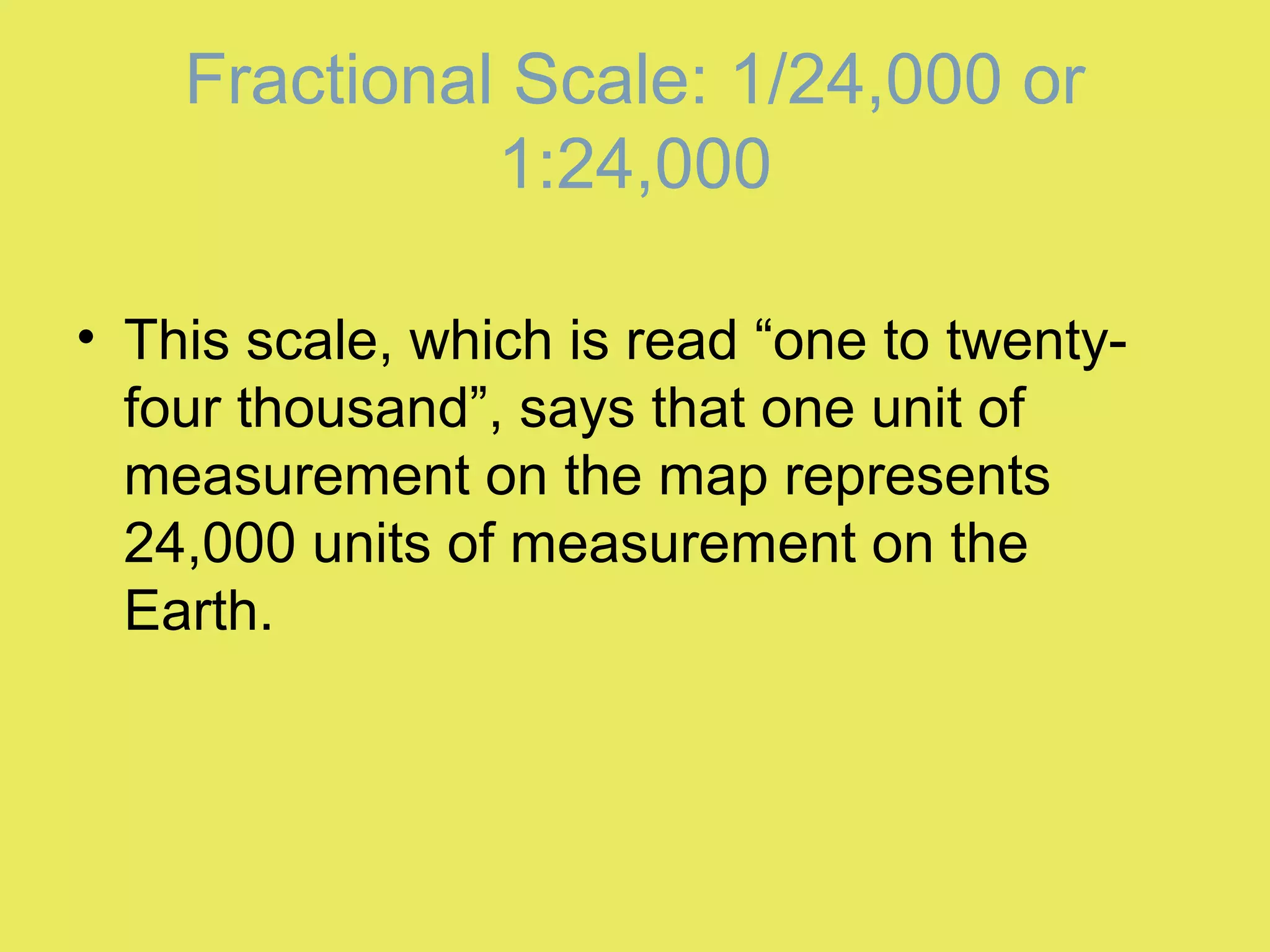 Fractional Scale: 1/24,000 or
1:24,000
• This scale, which is read “one to twenty-
four thousand”, says that one unit of
measurement on the map represents
24,000 units of measurement on the
Earth.
 