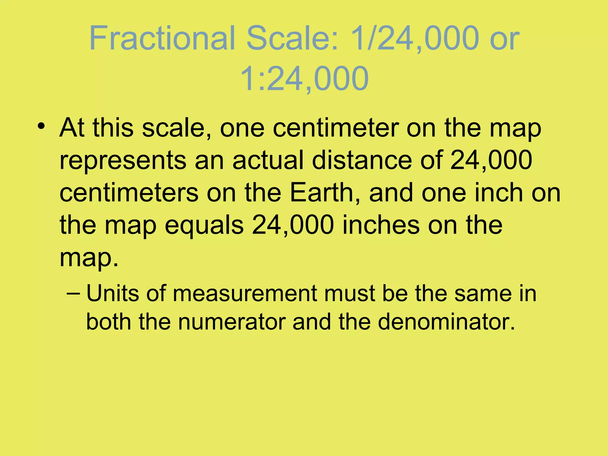 • At this scale, one centimeter on the map
represents an actual distance of 24,000
centimeters on the Earth, and one inch on
the map equals 24,000 inches on the
map.
– Units of measurement must be the same in
both the numerator and the denominator.
Fractional Scale: 1/24,000 or
1:24,000
 