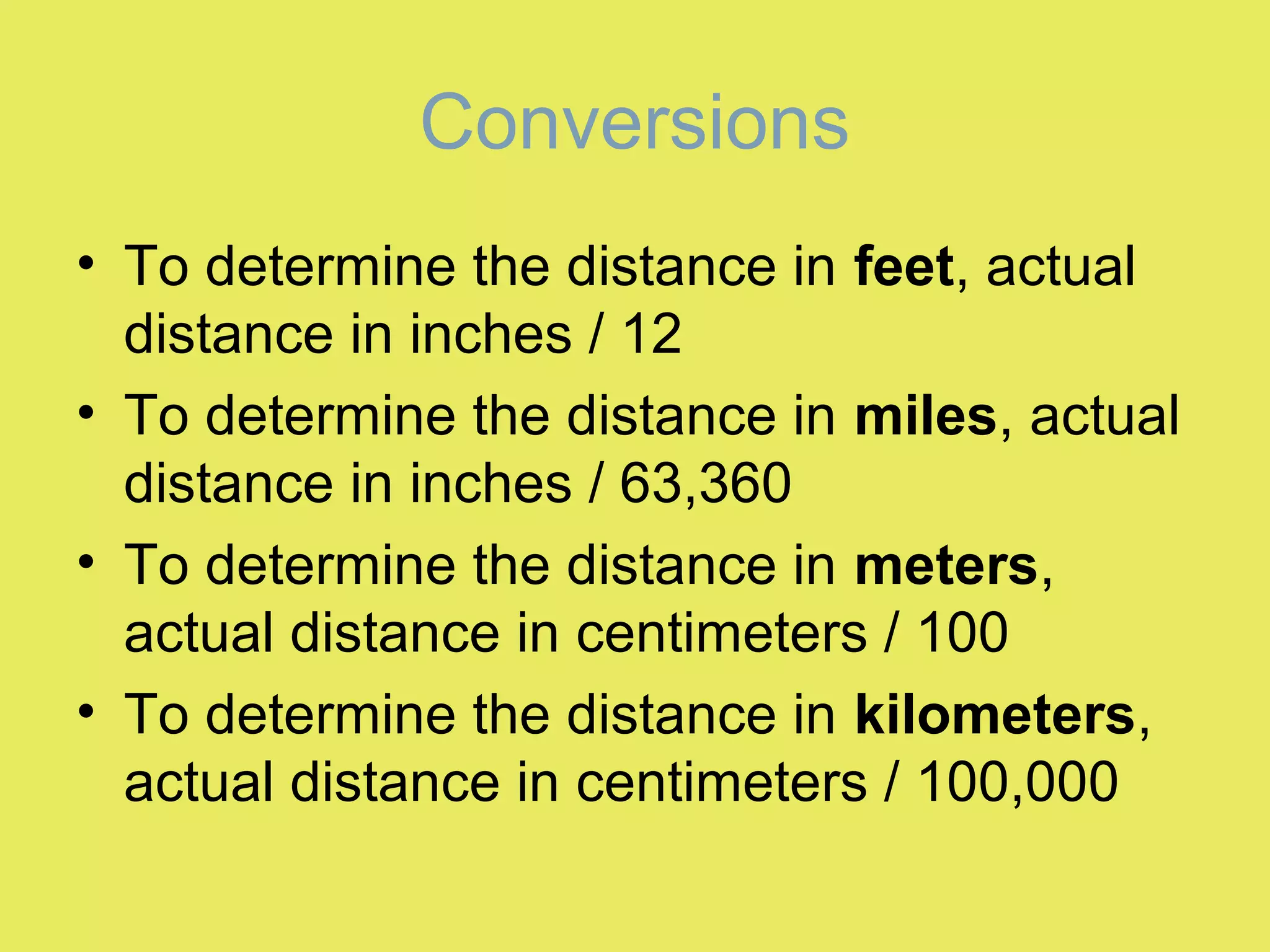Conversions
• To determine the distance in feet, actual
distance in inches / 12
• To determine the distance in miles, actual
distance in inches / 63,360
• To determine the distance in meters,
actual distance in centimeters / 100
• To determine the distance in kilometers,
actual distance in centimeters / 100,000
 