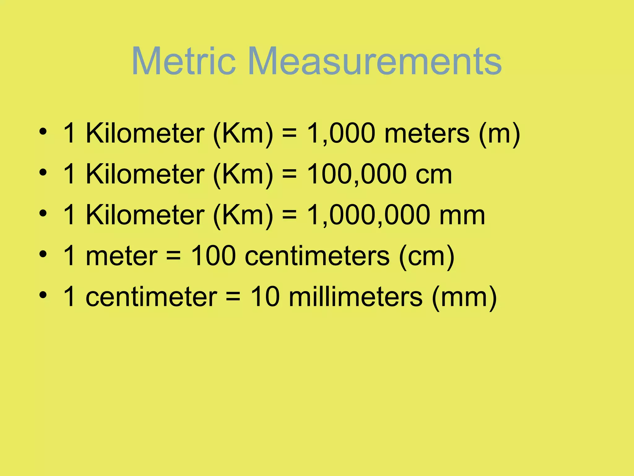 Metric Measurements
• 1 Kilometer (Km) = 1,000 meters (m)
• 1 Kilometer (Km) = 100,000 cm
• 1 Kilometer (Km) = 1,000,000 mm
• 1 meter = 100 centimeters (cm)
• 1 centimeter = 10 millimeters (mm)
 