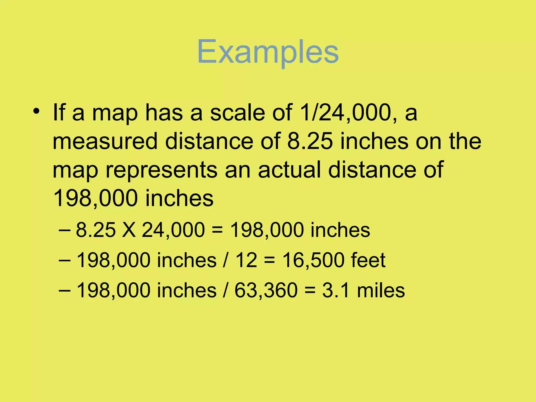 Examples
• If a map has a scale of 1/24,000, a
measured distance of 8.25 inches on the
map represents an actual distance of
198,000 inches
– 8.25 X 24,000 = 198,000 inches
– 198,000 inches / 12 = 16,500 feet
– 198,000 inches / 63,360 = 3.1 miles
 