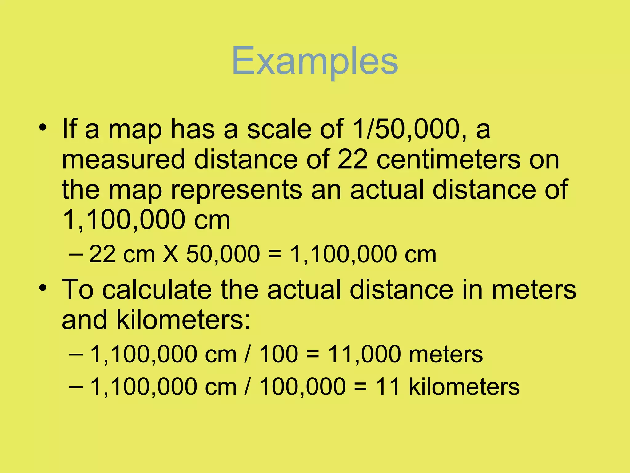 Examples
• If a map has a scale of 1/50,000, a
measured distance of 22 centimeters on
the map represents an actual distance of
1,100,000 cm
– 22 cm X 50,000 = 1,100,000 cm
• To calculate the actual distance in meters
and kilometers:
– 1,100,000 cm / 100 = 11,000 meters
– 1,100,000 cm / 100,000 = 11 kilometers
 