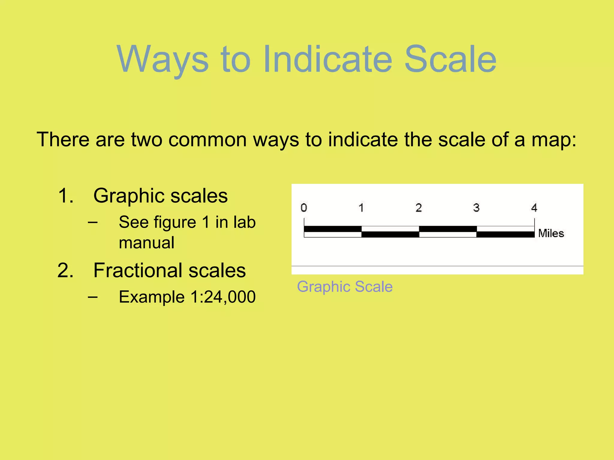 Ways to Indicate Scale
1. Graphic scales
– See figure 1 in lab
manual
2. Fractional scales
– Example 1:24,000
Graphic Scale
There are two common ways to indicate the scale of a map:
 
