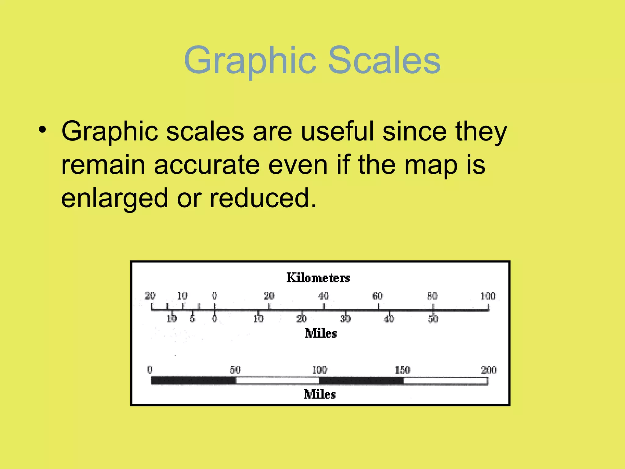 • Graphic scales are useful since they
remain accurate even if the map is
enlarged or reduced.
Graphic Scales
 