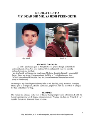 1
Engr. Abu Sayed, M.Sc in Textile Engineer, Email id- testleader9@gmail.com
DEDICATED TO
MY DEAR SIR MR. SAJESH PERINGETH
Abu Sayed Sajesh sir
ACKNOWLEDGEMENT
At first, I gratefulness goes to Almighty God to give us strength and ability to
understand good or bad. You have made our life more beautiful. May you name be
exalted, honored and glorified.
I am Abu Sayed, not big man but simple man. My home district is Tangail. I am proudful
that my father is a farmer. I have completed the M.Sc in Textile Engineering from
Daffodil Internatioanal University. I am working as laboratory Manager in a reputed
group at Narayanganj.
I want to give my heartiest gratitude to my dear sir Mr. Sajesh (Quality Assurance Manager).
Thanks goes to all Engineers, officers, technicians, employees, staff and all section in- charges
for their cordial behavior help.
SUMMARY
This Manual has arranged on the basis of Textile Dyeing lab procedure, calculations & ETP etc.
Here presenting some Lab & Dyeing calculations in my Practical life. I am not Writer & If I any
mistake, Excuse me. You mind it man is wrong.
 