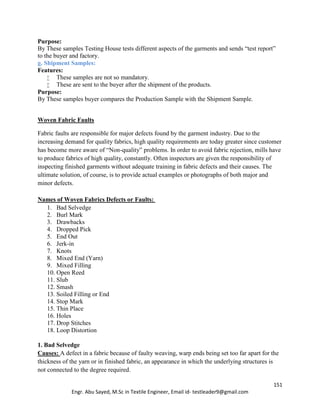 151
Engr. Abu Sayed, M.Sc in Textile Engineer, Email id- testleader9@gmail.com
Purpose:
By These samples Testing House tests different aspects of the garments and sends “test report”
to the buyer and factory.
g. Shipment Samples:
Features:
 These samples are not so mandatory.
 These are sent to the buyer after the shipment of the products.
Purpose:
By These samples buyer compares the Production Sample with the Shipment Sample.
Woven Fabric Faults
Fabric faults are responsible for major defects found by the garment industry. Due to the
increasing demand for quality fabrics, high quality requirements are today greater since customer
has become more aware of “Non-quality” problems. In order to avoid fabric rejection, mills have
to produce fabrics of high quality, constantly. Often inspectors are given the responsibility of
inspecting finished garments without adequate training in fabric defects and their causes. The
ultimate solution, of course, is to provide actual examples or photographs of both major and
minor defects.
Names of Woven Fabrics Defects or Faults:
1. Bad Selvedge
2. Burl Mark
3. Drawbacks
4. Dropped Pick
5. End Out
6. Jerk-in
7. Knots
8. Mixed End (Yarn)
9. Mixed Filling
10. Open Reed
11. Slub
12. Smash
13. Soiled Filling or End
14. Stop Mark
15. Thin Place
16. Holes
17. Drop Stitches
18. Loop Distortion
1. Bad Selvedge
Causes: A defect in a fabric because of faulty weaving, warp ends being set too far apart for the
thickness of the yarn or in finished fabric, an appearance in which the underlying structures is
not connected to the degree required.
 