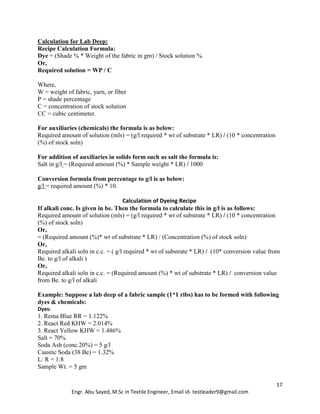17
Engr. Abu Sayed, M.Sc in Textile Engineer, Email id- testleader9@gmail.com
Calculation for Lab Deep:
Recipe Calculation Formula:
Dye = (Shade % * Weight of the fabric in gm) / Stock solution %.
Or,
Required solution = WP / C
Where,
W = weight of fabric, yarn, or fiber
P = shade percentage
C = concentration of stock solution
CC = cubic centimeter.
For auxiliaries (chemicals) the formula is as below:
Required amount of solution (mls) = (g/l required * wt of substrate * LR) / (10 * concentration
(%) of stock soln)
For addition of auxiliaries in solids form such as salt the formula is:
Salt in g/l = (Required amount (%) * Sample weight * LR) / 1000
Conversion formula from percentage to g/l is as below:
g/l = required amount (%) * 10.
Calculation of Dyeing Recipe
If alkali conc. Is given in be. Then the formula to calculate this in g/l is as follows:
Required amount of solution (mls) = (g/l required * wt of substrate * LR) / (10 * concentration
(%) of stock soln)
Or,
= (Required amount (%)* wt of substrate * LR) / (Concentration (%) of stock soln)
Or,
Required alkali soln in c.c. = ( g/l required * wt of substrate * LR) / (10* conversion value from
Be. to g/l of alkali )
Or,
Required alkali soln in c.c. = (Required amount (%) * wt of substrate * LR) / conversion value
from Be. to g/l of alkali
Example: Suppose a lab deep of a fabric sample (1*1 ribs) has to be formed with following
dyes & chemicals:
Dyes:
1. Rema Blue RR = 1.122%
2. React Red KHW = 2.014%
3. React Yellow KHW = 1.486%
Salt = 70%
Soda Ash (conc.20%) = 5 g/l
Caustic Soda (38 Be) = 1.32%
L: R = 1:8
Sample Wt. = 5 gm
 