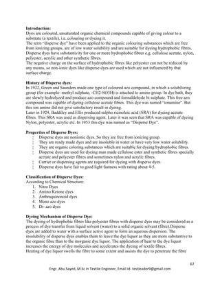 67
Engr. Abu Sayed, M.Sc in Textile Engineer, Email id- testleader9@gmail.com
Introduction:
Dyes are coloured, unsaturated organic chemical compounds capable of giving colour to a
substrate (a textile), i.e. colouring or dyeing it.
The term “disperse dye” have been applied to the organic colouring substances which are free
from ionizing groups, are of low water solubility and are suitable for dyeing hydrophobic fibres.
Disperse dyes have substantivity for one or more hydrophobic fibres e.g. cellulose acetate, nylon,
polyester, acrylic and other synthetic fibres.
The negative charge on the surface of hydrophobic fibres like polyester can not be reduced by
any means, so non-ionic dyes like disperse dyes are used which are not influenced by that
surface charge.
History of Disperse dyes:
In 1922, Green and Saunders made one type of coloured azo compound, in which a solubilizing
group (for example- methyl sulphate, -CH2-SO3H) is attached to amino group. In dye bath, they
are slowly hydrolyzed and produce azo compound and formaldehyde bi sulphate. This free azo
compound was capable of dyeing cellulose acetate fibres. This dye was named “ionamine”. But
this ion amine did not give satisfactory result in dyeing.
Later in 1924, Baddiley and Ellis produced sulpho ricinoleic acid (SRA) for dyeing acetate
fibres. This SRA was used as dispersing agent. Later it was seen that SRA was capable of dyeing
Nylon, polyester, acrylic etc. In 1953 this dye was named as “Disperse Dye”.
Properties of Disperse Dyes:
 Disperse dyes are nonionic dyes. So they are free from ionizing group.
 They are ready made dyes and are insoluble in water or have very low water solubility.
 They are organic coloring substances which are suitable for dyeing hydrophobic fibres.
 Disperse dyes are used for dyeing man made cellulose ester and synthetic fibres specially
acetate and polyester fibres and sometimes nylon and acrylic fibres.
 Carrier or dispersing agents are required for dyeing with disperse dyes.
 Disperse dyes have fair to good light fastness with rating about 4-5.
Classification of Disperse Dyes:
According to Chemical Structure:
1. Nitro Dyes
2. Amino Ketone dyes
3. Anthraquinonoid dyes
4. Mono azo dyes
5. Di- azo dyes
Dyeing Mechanism of Disperse Dye:
The dyeing of hydrophobic fibres like polyester fibres with disperse dyes may be considered as a
process of dye transfer from liquid solvent (water) to a solid organic solvent (fibre).Disperse
dyes are added to water with a surface active agent to form an aqueous dispersion. The
insolubility of disperse dyes enables them to leave the dye liquor as they are more substantive to
the organic fibre than to the inorganic dye liquor. The application of heat to the dye liquor
increases the energy of dye molecules and accelerates the dyeing of textile fibres.
Heating of dye liquor swells the fibre to some extent and assists the dye to penetrate the fibre
 