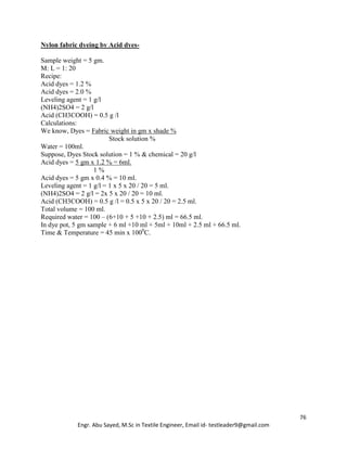 76
Engr. Abu Sayed, M.Sc in Textile Engineer, Email id- testleader9@gmail.com
Nylon fabric dyeing by Acid dyes-
Sample weight = 5 gm.
M: L = 1: 20
Recipe:
Acid dyes = 1.2 %
Acid dyes = 2.0 %
Leveling agent = 1 g/l
(NH4)2SO4 = 2 g/l
Acid (CH3COOH) = 0.5 g /l
Calculations:
We know, Dyes = Fabric weight in gm x shade %
Stock solution %
Water = 100ml.
Suppose, Dyes Stock solution = 1 % & chemical = 20 g/l
Acid dyes = 5 gm x 1.2 % = 6ml.
1 %
Acid dyes = 5 gm x 0.4 % = 10 ml.
Leveling agent = 1 g/l = 1 x 5 x 20 / 20 = 5 ml.
(NH4)2SO4 = 2 g/l = 2x 5 x 20 / 20 = 10 ml.
Acid (CH3COOH) = 0.5 g /l = 0.5 x 5 x 20 / 20 = 2.5 ml.
Total volume = 100 ml.
Required water = 100 – (6+10 + 5 +10 + 2.5) ml = 66.5 ml.
In dye pot, 5 gm sample + 6 ml +10 ml + 5ml + 10ml + 2.5 ml + 66.5 ml.
Time & Temperature = 45 min x 1000
C.
 