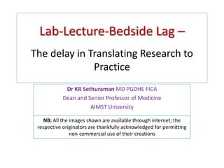 Lab-Lecture-Bedside Lag –
The delay in Translating Research to
Practice
Dr KR Sethuraman MD PGDHE FICA
Dean and Senior Professor of Medicine
AIMST University
NB: All the images shown are available through internet; the
respective originators are thankfully acknowledged for permitting
non-commercial use of their creations
 