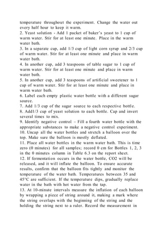 temperature throughout the experiment. Change the water out
every half hour to keep it warm.
2. Yeast solution - Add 1 packet of baker’s yeast to 1 cup of
warm water. Stir for at least one minute. Place in the warm
water bath.
3. In a separate cup, add 1/3 cup of light corn syrup and 2/3 cup
of warm water. Stir for at least one minute and place in warm
water bath.
4. In another cup, add 3 teaspoons of table sugar to 1 cup of
warm water. Stir for at least one minute and place in warm
water bath.
5. In another cup, add 3 teaspoons of artificial sweetener to 1
cup of warm water. Stir for at least one minute and place in
warm water bath.
6. Label each empty plastic water bottle with a different sugar
source.
7. Add 1/3 cup of the sugar source to each respective bottl e.
8. Add1/3 cup of yeast solution to each bottle. Cap and invert
several times to mix.
9. Identify negative control – Fill a fourth water bottle with the
appropriate substances to make a negative control experiment.
10. Uncap all the water bottles and stretch a balloon over the
top. Make sure the balloon is mostly deflated.
11. Place all water bottles in the warm water bath. This is time
zero (0 minutes) for all samples; record 0 cm for Bottles 1, 2, 3
in the 0 minutes column in Table 6.3 on the report sheet.
12. If fermentation occurs in the water bottle, CO2 will be
released, and it will inflate the balloon. To ensure accurate
results, confirm that the balloon fits tightly and monitor the
temperature of the water bath. Temperatures between 35 and
45°C are sufficient. If the temperature dips, gradually replace
water in the bath with hot water from the tap.
13. At 10-minute intervals measure the inflation of each balloon
by wrapping a piece of string around it, making a mark where
the string overlaps with the beginning of the string and the
holding the string next to a ruler. Record the measurement in
 