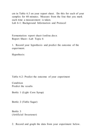 cm in Table 6.3 on your report sheet. Do this for each of your
samples for 60 minutes. Measure from the line that you mark
each time a measurement is taken.
Lab 6-1: Background Information and Protocol
Fermentation report sheet-1online.docx
Report Sheet—Lab Topic 6
1. Record your hypothesis and predict the outcome of the
experiment.
Hypothesis:
Table 6.2: Predict the outcome of your experiment
Condition
Predict the results
Bottle 1 (Light Corn Syrup)
Bottle 2 (Table Sugar)
Bottle 3
(Artificial Sweetener)
2. Record and graph the data from your experiment below.
 