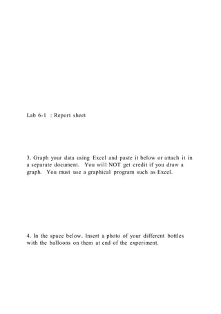 Lab 6-1 : Report sheet
3. Graph your data using Excel and paste it below or attach it in
a separate document. You will NOT get credit if you draw a
graph. You must use a graphical program such as Excel.
4. In the space below. Insert a photo of your different bottles
with the balloons on them at end of the experiment.
 