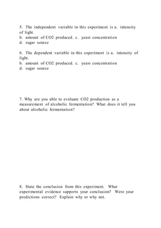 5. The independent variable in this experiment is a. intensity
of light.
b. amount of CO2 produced. c. yeast concentration
d. sugar source
6. The dependent variable in this experiment is a. intensity of
light.
b. amount of CO2 produced. c. yeast concentration
d. sugar source
7. Why are you able to evaluate CO2 production as a
measurement of alcoholic fermentation? What does it tell you
about alcoholic fermentation?
8. State the conclusion from this experiment. What
experimental evidence supports your conclusion? Were your
predictions correct? Explain why or why not.
 