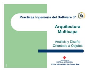 Prácticas Ingeniería del Software 3º

                            Arquitectura
                             Multicapa

                          Análisis y Diseño
                         Orientado a Objetos



                                  UNIVERSIDAD DE

                             CASTILLA-LA MANCHA
                        ES de Informática de Ciudad Real
1
 