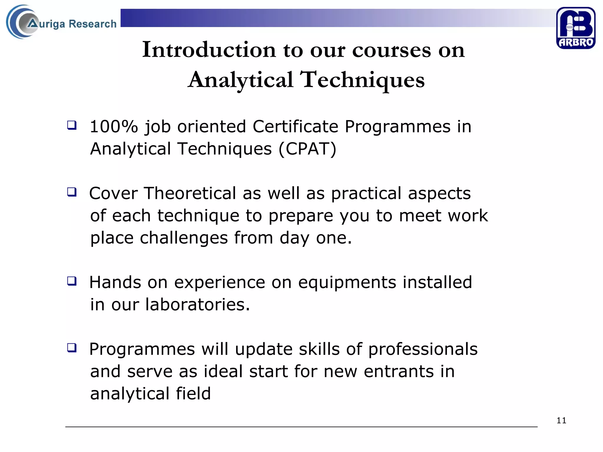 Introduction to our courses on  Analytical Techniques 100% job oriented Certificate Programmes in  Analytical Techniques (CPAT) Cover Theoretical as well as practical aspects  of each technique to prepare you to meet work  place challenges from day one. Hands on experience on equipments installed  in our laboratories. Programmes will update skills of professionals  and serve as ideal start for new entrants in  analytical field  