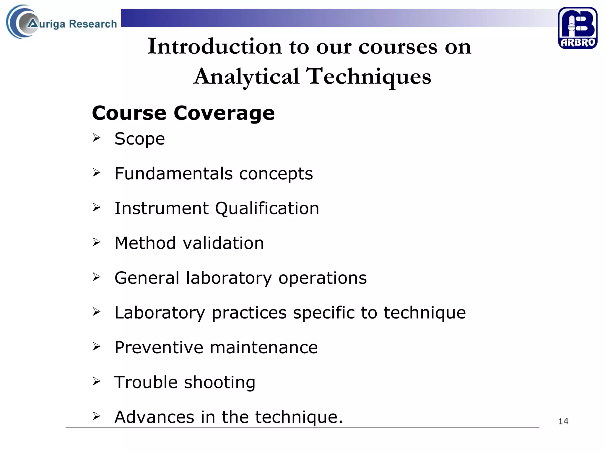 Introduction to our courses on  Analytical Techniques Course Coverage Scope  Fundamentals concepts Instrument Qualification Method validation General laboratory operations Laboratory practices specific to technique Preventive maintenance  Trouble shooting Advances in the technique. 