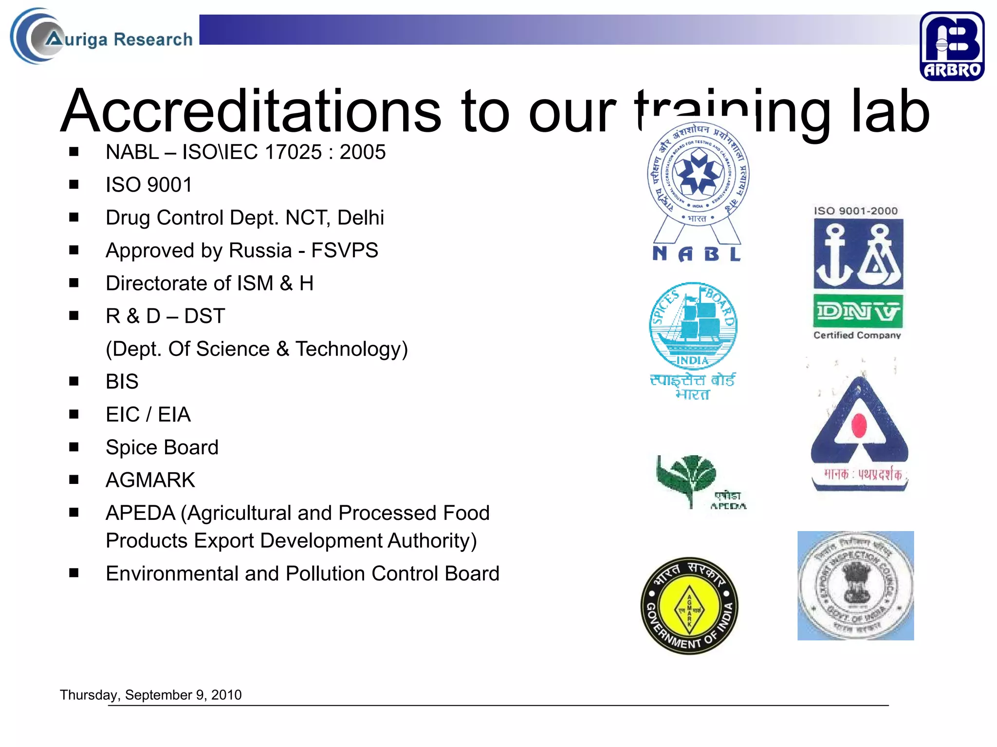 Accreditations to our training lab   NABL – ISO\IEC 17025 : 2005 ISO 9001 Drug Control Dept. NCT, Delhi Approved by Russia - FSVPS Directorate of ISM & H R & D – DST (Dept. Of Science & Technology) BIS EIC / EIA Spice Board  AGMARK  APEDA (Agricultural and Processed Food Products Export Development Authority) Environmental and Pollution Control Board Thursday, September 9, 2010 