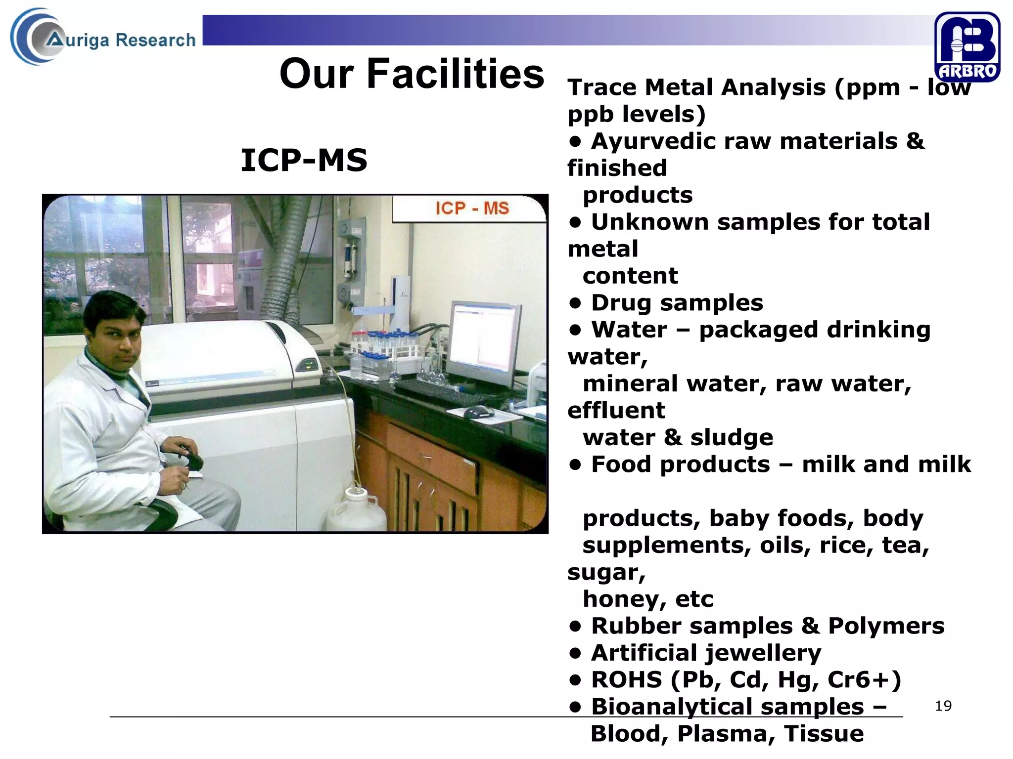Our Facilities Trace Metal Analysis (ppm - low ppb levels)  •  Ayurvedic raw materials & finished  products •  Unknown samples for total metal  content •  Drug samples  •  Water – packaged drinking water,  mineral water, raw water,  effluent  water & sludge  •  Food products – milk and milk  products, baby foods, body  supplements, oils, rice, tea, sugar,  honey, etc •  Rubber samples & Polymers •  Artificial jewellery •  ROHS (Pb, Cd, Hg, Cr6+)  •  Bioanalytical samples –  Blood, Plasma, Tissue  ICP-MS 