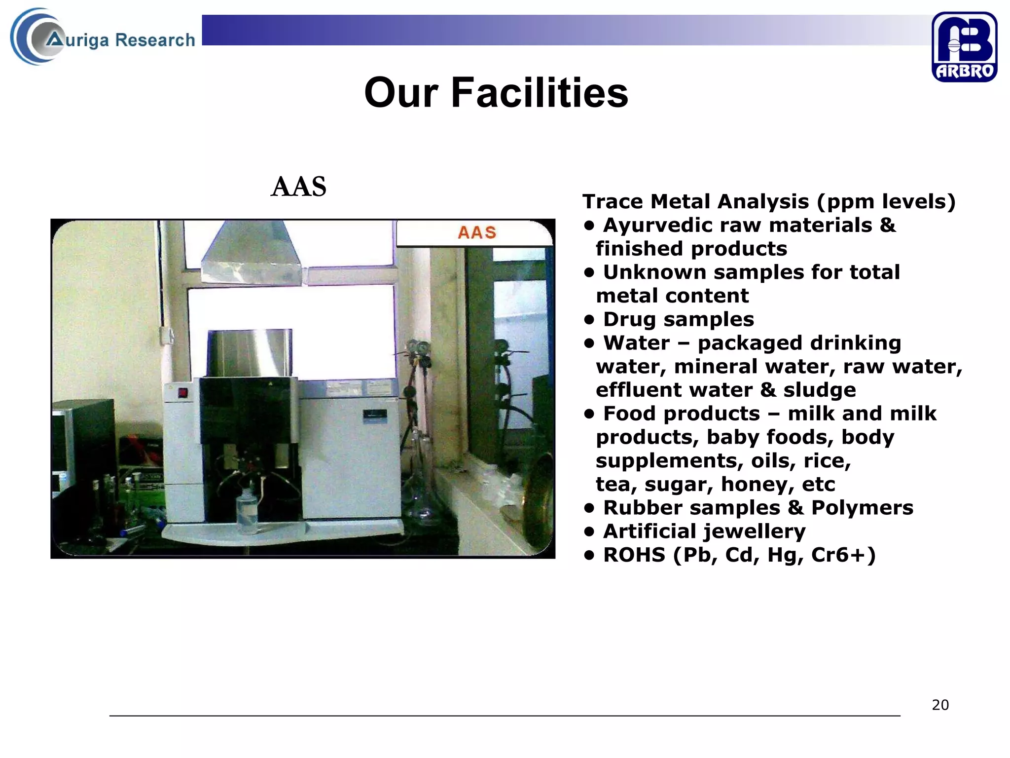 Our Facilities Trace Metal Analysis (ppm levels)   •  Ayurvedic raw materials &  finished products •  Unknown samples for total  metal content •  Drug samples  •  Water – packaged drinking  water, mineral water, raw water,  effluent water & sludge  •  Food products – milk and milk  products, baby foods, body  supplements, oils, rice,  tea, sugar, honey, etc •  Rubber samples & Polymers •  Artificial jewellery •  ROHS (Pb, Cd, Hg, Cr6+) AAS 