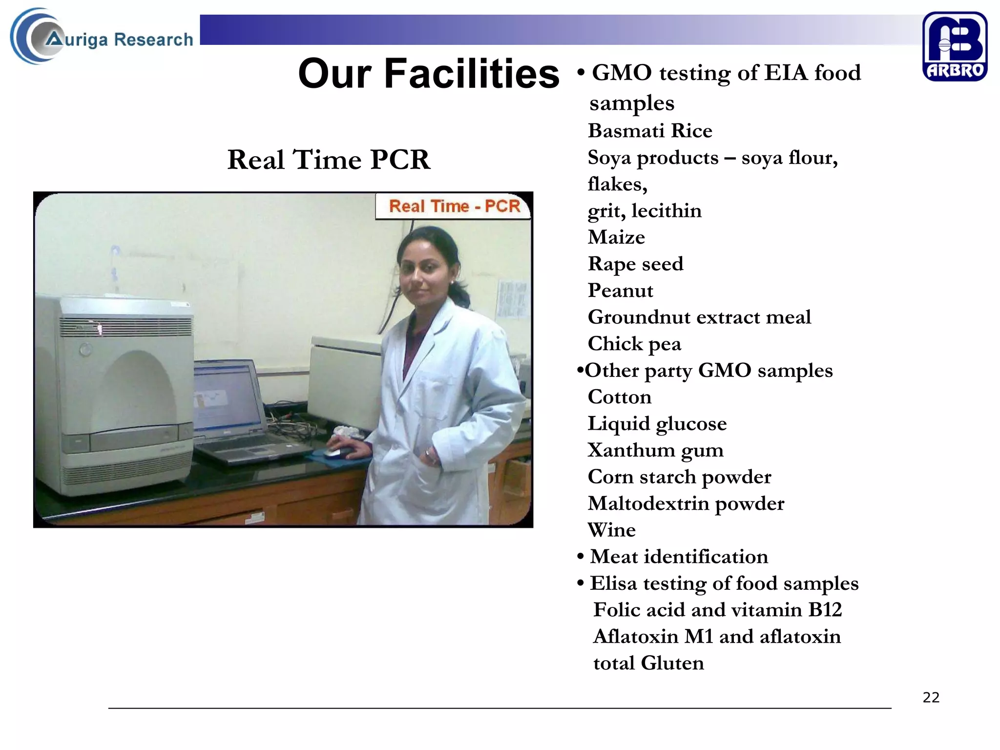 Our Facilities •  GMO testing of EIA food  samples  Basmati Rice Soya products – soya flour,  flakes,  grit, lecithin Maize Rape seed Peanut Groundnut extract meal Chick pea • Other party GMO samples Cotton  Liquid glucose  Xanthum gum Corn starch powder Maltodextrin powder Wine •  Meat identification  •  Elisa testing of food samples Folic acid and vitamin B12 Aflatoxin M1 and aflatoxin  total Gluten   Real Time PCR 