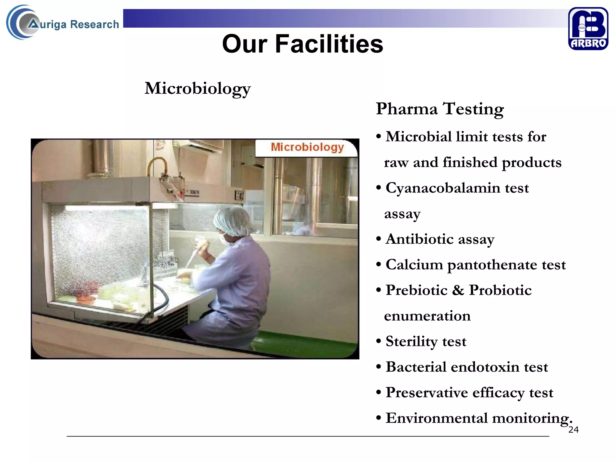 Our Facilities Pharma Testing •  Microbial limit tests for  raw and finished products •  Cyanacobalamin test  assay •  Antibiotic assay •  Calcium pantothenate test •  Prebiotic & Probiotic  enumeration •  Sterility test •  Bacterial endotoxin test •  Preservative efficacy test •  Environmental monitoring. Microbiology 