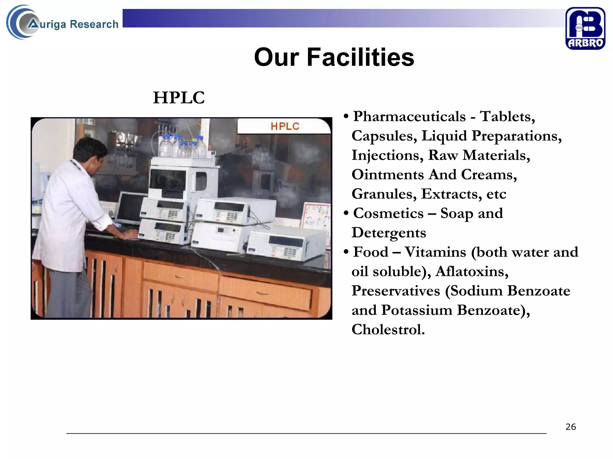 Our Facilities •  Pharmaceuticals - Tablets,  Capsules, Liquid Preparations,  Injections, Raw Materials,  Ointments And Creams,  Granules, Extracts, etc •  Cosmetics – Soap and  Detergents •  Food – Vitamins (both water and  oil soluble), Aflatoxins,  Preservatives (Sodium Benzoate  and Potassium Benzoate),  Cholestrol. HPLC 