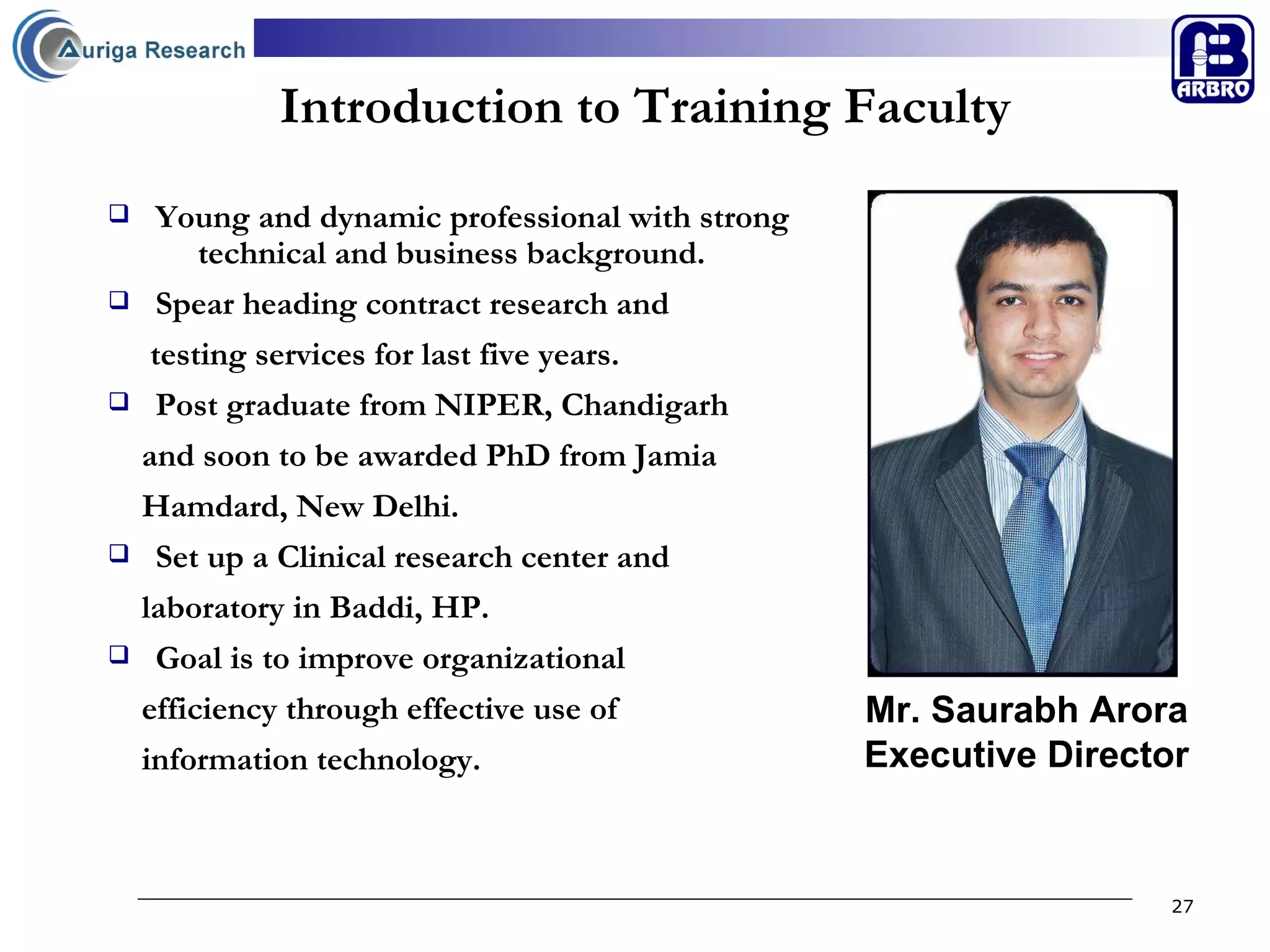 Introduction to Training Faculty Mr. Saurabh Arora Executive Director Young and dynamic professional with strong  technical and business background. Spear heading contract research and  testing services for last five years. Post graduate from NIPER, Chandigarh  and soon to be awarded PhD from Jamia  Hamdard, New Delhi. Set up a Clinical research center and  laboratory in Baddi, HP. Goal is to improve organizational  efficiency through effective use of  information technology.  