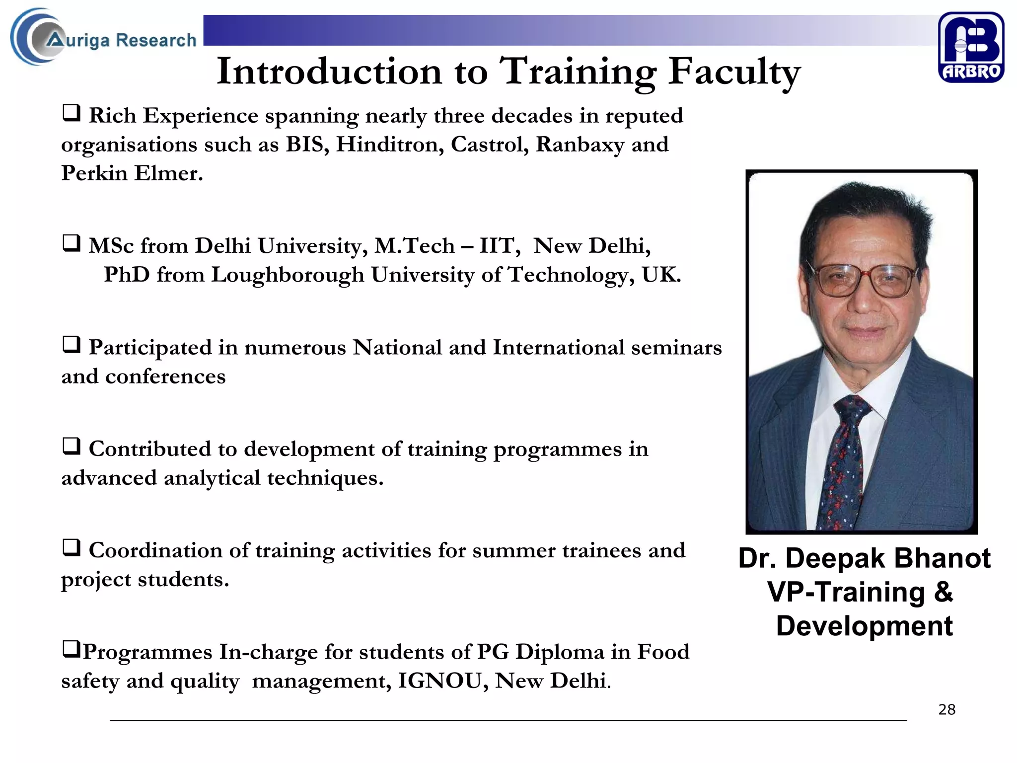 Introduction to Training Faculty Dr. Deepak Bhanot VP-Training &  Development Rich Experience spanning nearly three decades in reputed  organisations such as BIS, Hinditron, Castrol, Ranbaxy and  Perkin Elmer.  MSc from Delhi University, M.Tech – IIT,  New Delhi,  PhD from Loughborough University of Technology, UK. Participated in numerous National and International seminars and conferences   Contributed to development of training programmes in advanced analytical techniques. Coordination of training activities for summer trainees and project students. Programmes In-charge for students of PG Diploma in Food safety and quality  management, IGNOU, New Delhi . 