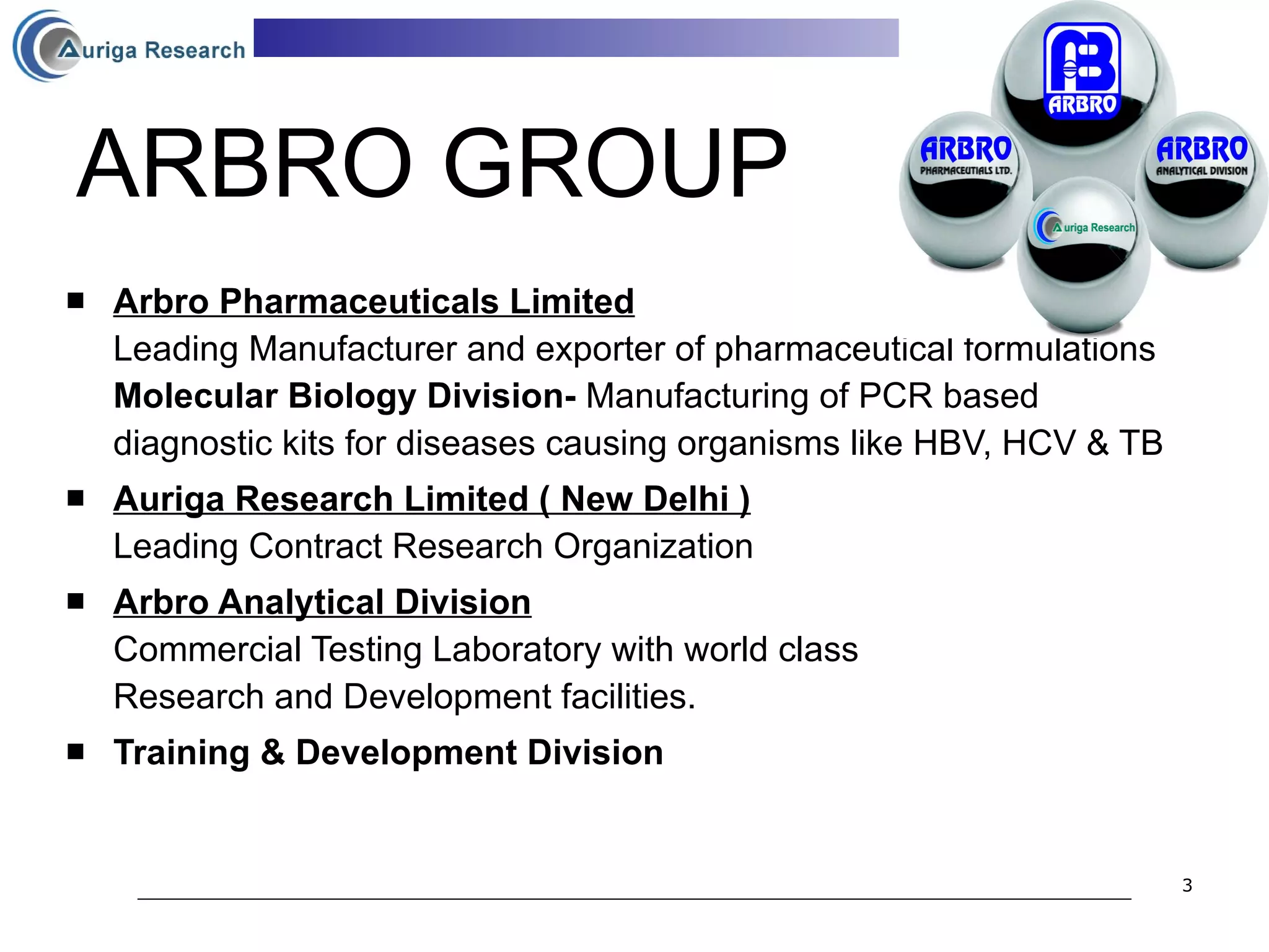 ARBRO GROUP Arbro Pharmaceuticals Limited Leading Manufacturer and exporter of pharmaceutical formulations Molecular Biology Division-  Manufacturing of PCR based diagnostic kits for diseases causing organisms like HBV, HCV & TB Auriga Research Limited ( New Delhi ) Leading Contract Research Organization Arbro Analytical Division Commercial Testing Laboratory with world class  Research and Development facilities. Training & Development Division 