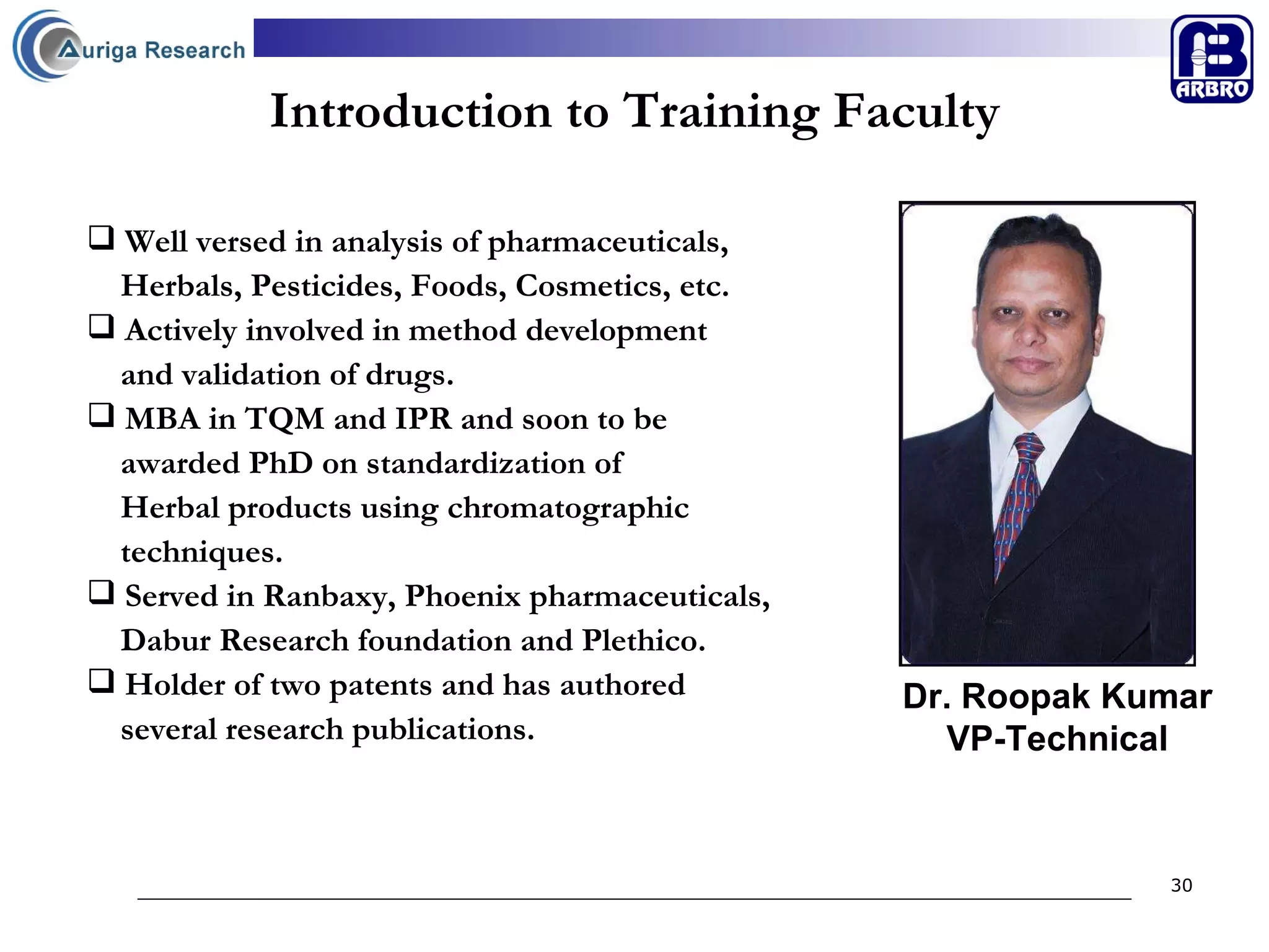 Introduction to Training Faculty Well versed in analysis of pharmaceuticals,  Herbals, Pesticides, Foods, Cosmetics, etc. Actively involved in method development  and validation of drugs. MBA in TQM and IPR and soon to be  awarded PhD on standardization of  Herbal products using chromatographic  techniques. Served in Ranbaxy, Phoenix pharmaceuticals,  Dabur Research foundation and Plethico. Holder of two patents and has authored  several research publications.   Dr. Roopak Kumar VP-Technical 