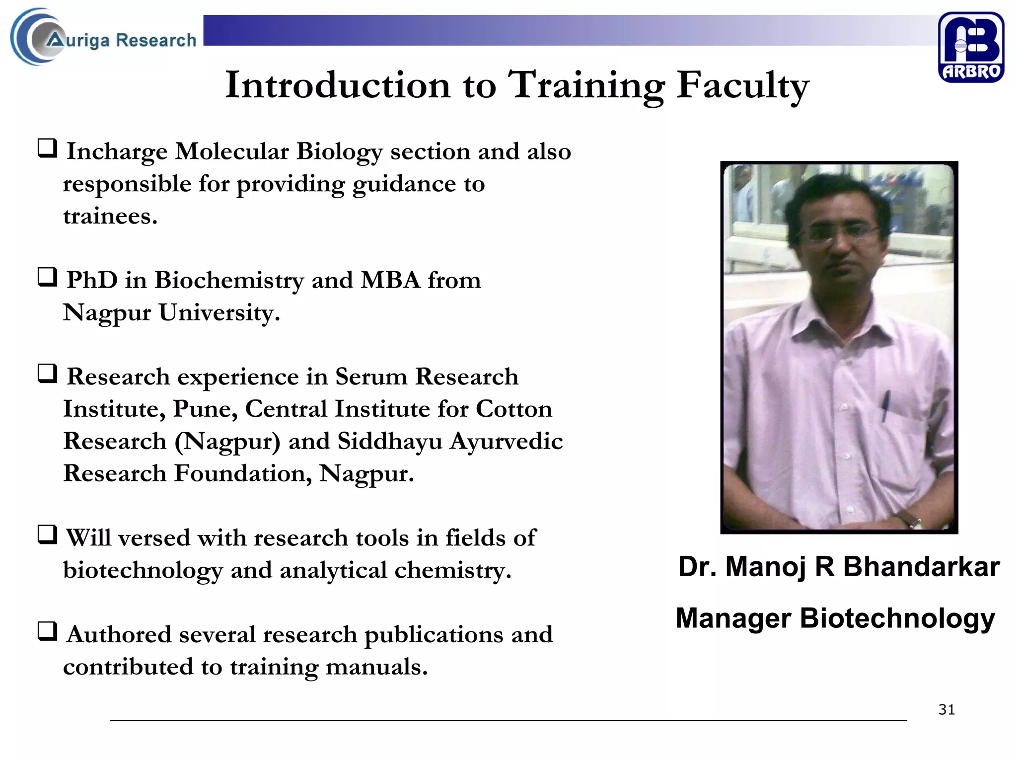 Introduction to Training Faculty Incharge Molecular Biology section and also  responsible for providing guidance to  trainees.  PhD in Biochemistry and MBA from  Nagpur University. Research experience in Serum Research  Institute, Pune, Central Institute for Cotton  Research (Nagpur) and Siddhayu Ayurvedic  Research Foundation, Nagpur. Will versed with research tools in fields of  biotechnology and analytical chemistry. Authored several research publications and  contributed to training manuals.  Dr. Manoj R Bhandarkar Manager Biotechnology   