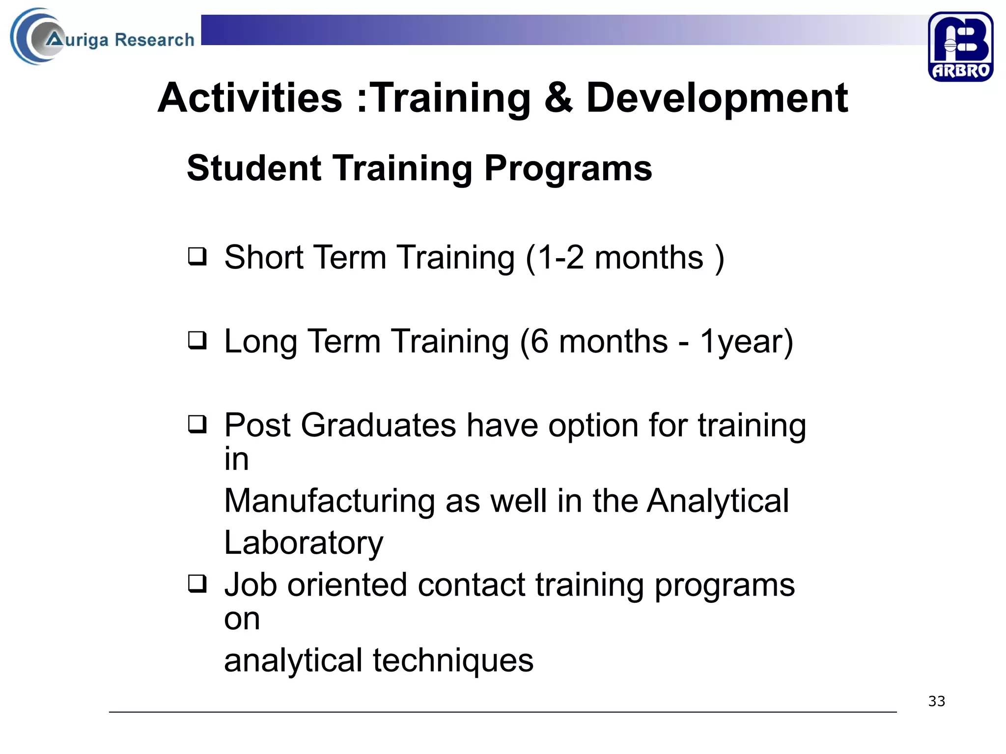 Activities :Training & Development Student Training Programs Short Term Training (1-2 months )  Long Term Training (6 months - 1year) Post Graduates have option for training in  Manufacturing as well in the Analytical  Laboratory Job oriented contact training programs on analytical techniques  