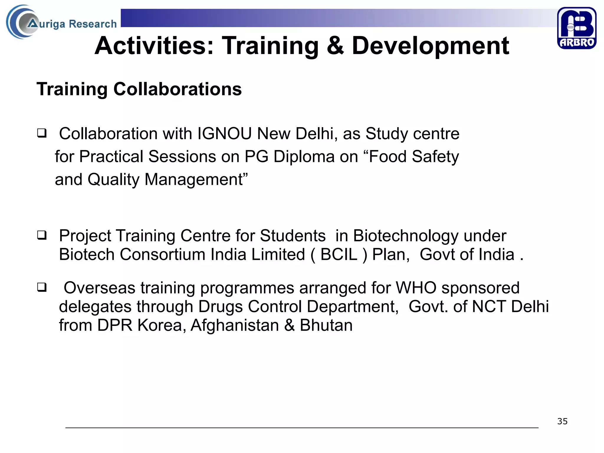 Activities: Training & Development Training Collaborations Collaboration with IGNOU New Delhi, as Study centre  for Practical Sessions on PG Diploma on “Food Safety  and Quality Management”  Project Training Centre for Students  in Biotechnology under  Biotech Consortium India Limited ( BCIL ) Plan,  Govt of India . Overseas training programmes arranged for WHO sponsored delegates through Drugs Control Department,  Govt. of NCT Delhi from DPR Korea, Afghanistan & Bhutan 