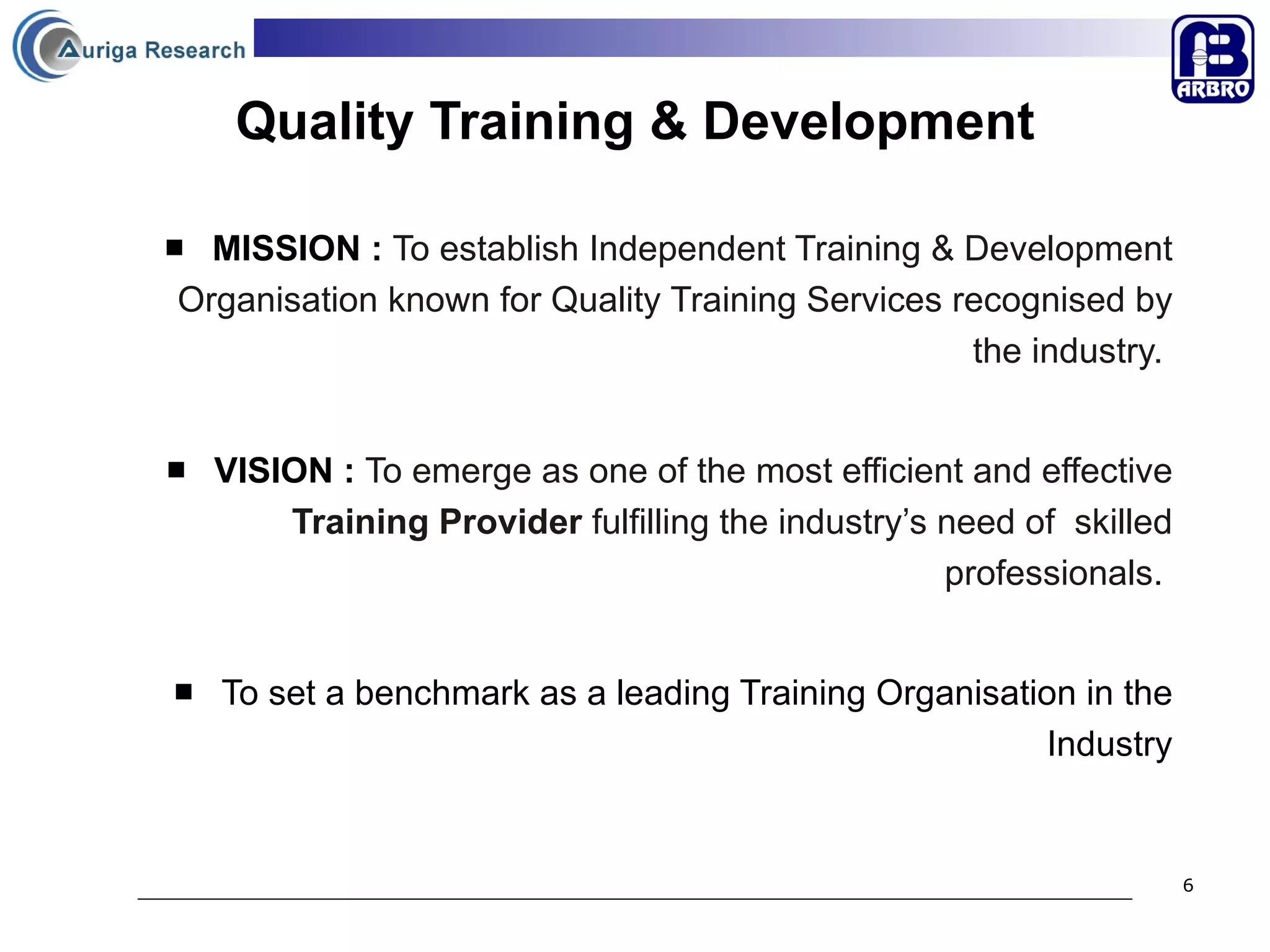 Quality Training & Development MISSION  :  To establish Independent Training & Development Organisation known for Quality Training Services recognised by the industry.   VISION  :  To emerge as one of the most efficient and effective  Training Provider  fulfilling the industry’s need of  skilled professionals .  To set a benchmark as a leading Training Organisation in the Industry 