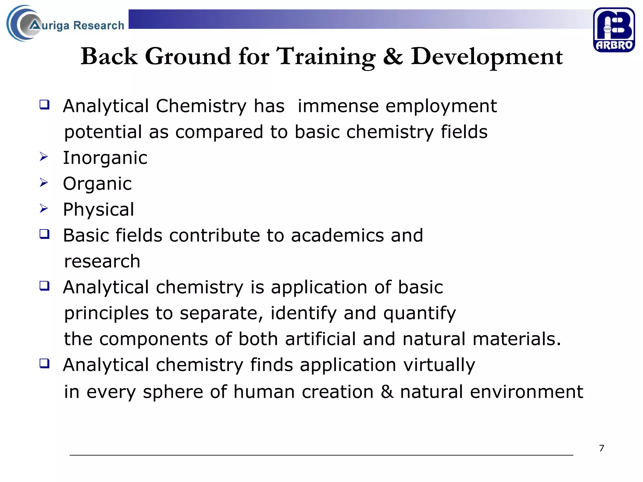 Back Ground for Training & Development Analytical Chemistry has  immense employment  potential as compared to basic chemistry fields  Inorganic  Organic Physical Basic fields contribute to academics and  research  Analytical chemistry is application of basic  principles to separate, identify and quantify the components of both artificial and natural materials. Analytical chemistry finds application virtually  in every sphere of human creation & natural environment  
