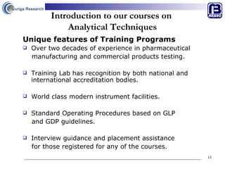 Introduction to our courses on  Analytical Techniques Unique features of Training Programs Over two decades of experience in pharmaceutical  manufacturing and commercial products testing. Training Lab has recognition by both national and international accreditation bodies. World class modern instrument facilities. Standard Operating Procedures based on GLP  and GDP guidelines. Interview guidance and placement assistance  for those registered for any of the courses.   