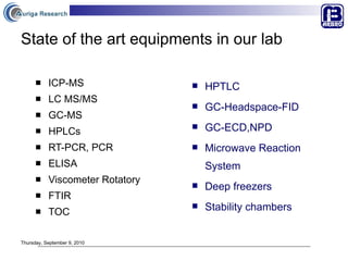 State of the art equipments in our lab ICP-MS LC MS/MS  GC-MS HPLCs RT-PCR, PCR ELISA  Viscometer Rotatory FTIR TOC HPTLC GC-Headspace-FID GC-ECD,NPD Microwave Reaction System Deep freezers Stability chambers Thursday, September 9, 2010 