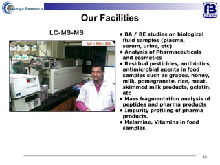 Our Facilities •  BA / BE studies on biological  fluid samples (plasma,  serum, urine, etc) •  Analysis of Pharmaceuticals  and cosmetics  •  Residual pesticides, antibiotics,  antimicrobial agents in food  samples such as grapes, honey,  milk, pomegranate, rice, meat,  skimmed milk products, gelatin,  etc •  Mass fragmentation analysis of  peptides and pharma products •  Impurity profiling of pharma  products. •  Melamine, Vitamins in food  samples. LC-MS-MS 