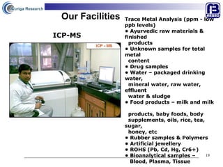 Our Facilities Trace Metal Analysis (ppm - low ppb levels)  •  Ayurvedic raw materials & finished  products •  Unknown samples for total metal  content •  Drug samples  •  Water – packaged drinking water,  mineral water, raw water,  effluent  water & sludge  •  Food products – milk and milk  products, baby foods, body  supplements, oils, rice, tea, sugar,  honey, etc •  Rubber samples & Polymers •  Artificial jewellery •  ROHS (Pb, Cd, Hg, Cr6+)  •  Bioanalytical samples –  Blood, Plasma, Tissue  ICP-MS 